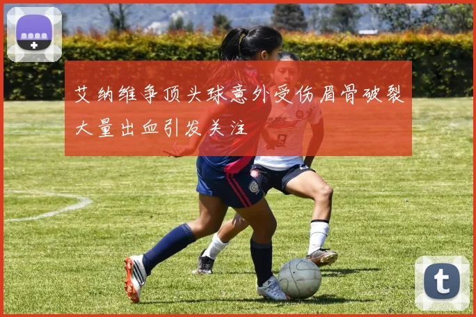 艾纳维争顶头球意外受伤眉骨破裂大量出血引发关注