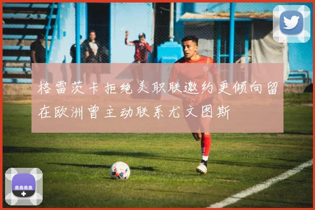 格雷茨卡拒绝美职联邀约更倾向留在欧洲曾主动联系尤文图斯