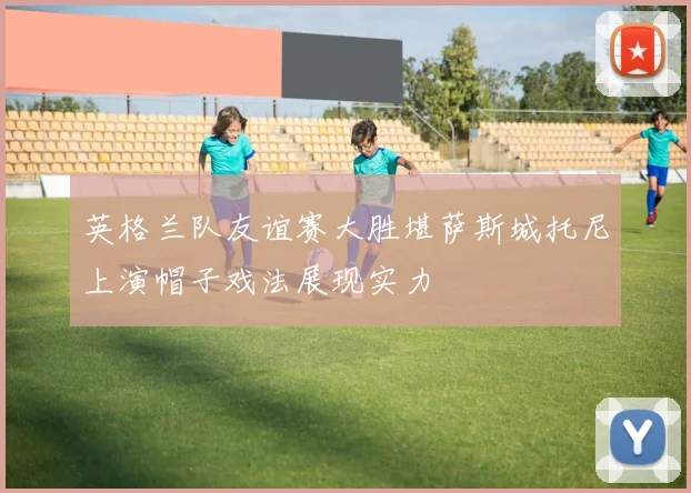 英格兰队友谊赛大胜堪萨斯城托尼上演帽子戏法展现实力