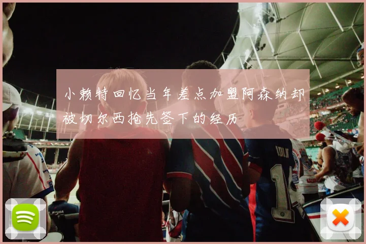 小赖特回忆当年差点加盟阿森纳却被切尔西抢先签下的经历