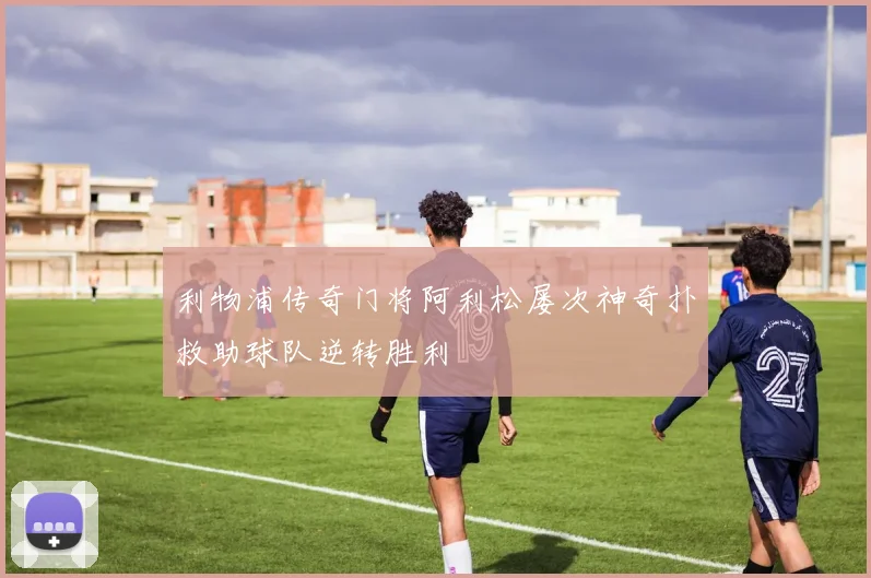 利物浦传奇门将阿利松屡次神奇扑救助球队逆转胜利