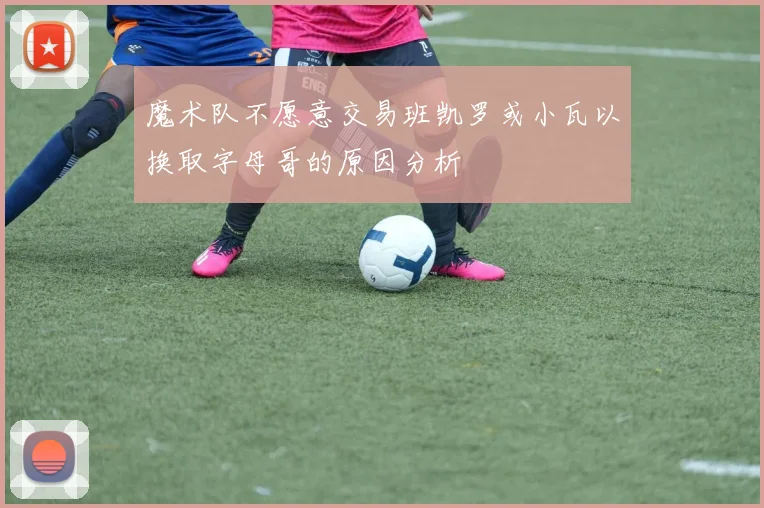 魔术队不愿意交易班凯罗或小瓦以换取字母哥的原因分析