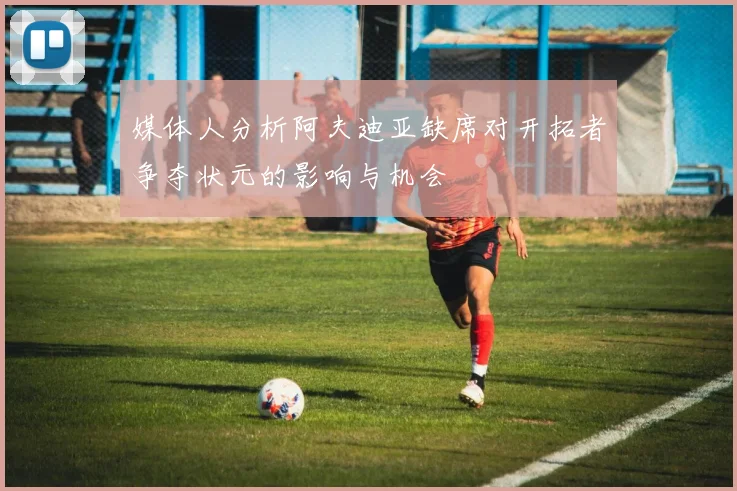媒体人分析阿夫迪亚缺席对开拓者争夺状元的影响与机会