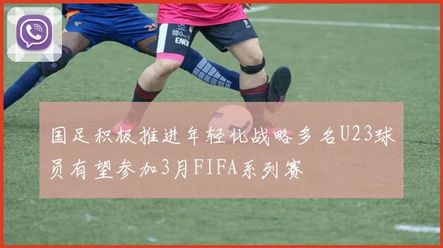 国足积极推进年轻化战略多名U23球员有望参加3月FIFA系列赛