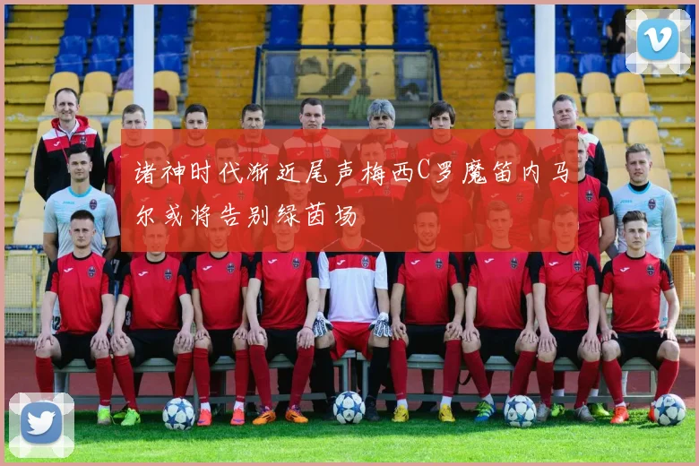 诸神时代渐近尾声梅西C罗魔笛内马尔或将告别绿茵场