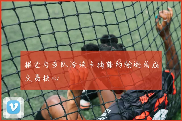掘金与多队洽谈卡梅隆约翰逊或成交易核心
