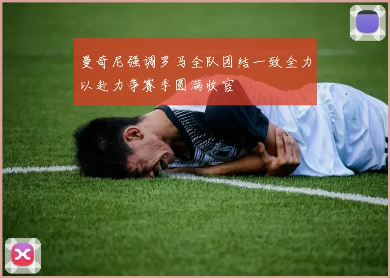 曼奇尼强调罗马全队团结一致全力以赴力争赛季圆满收官