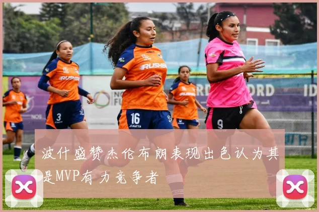 波什盛赞杰伦布朗表现出色认为其是MVP有力竞争者