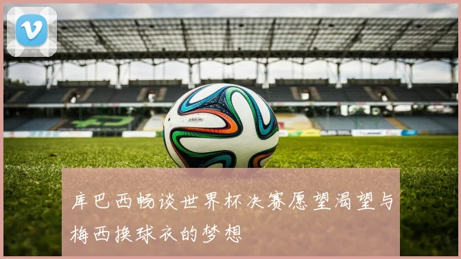 库巴西畅谈世界杯决赛愿望渴望与梅西换球衣的梦想