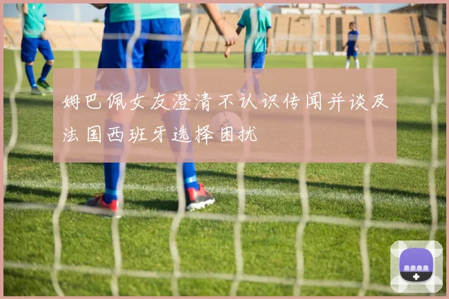 姆巴佩女友澄清不认识传闻并谈及法国西班牙选择困扰