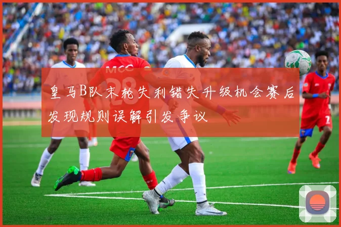 皇马B队末轮失利错失升级机会赛后发现规则误解引发争议