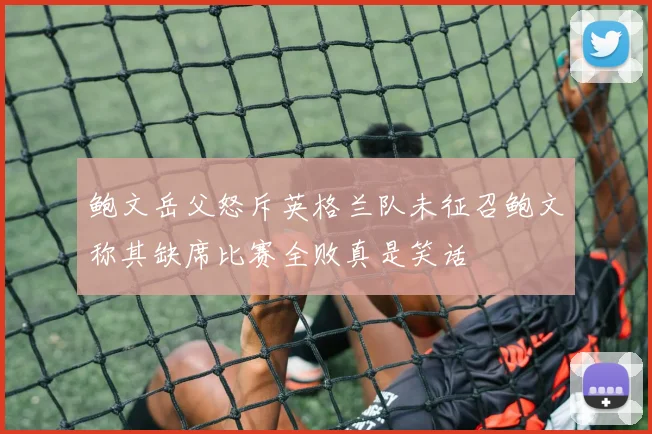 鲍文岳父怒斥英格兰队未征召鲍文称其缺席比赛全败真是笑话