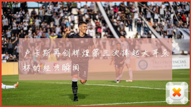 卢卡斯再创辉煌第三次捧起大耳朵杯的经典瞬间
