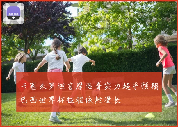 卡塞米罗坦言摩洛哥实力超乎预期巴西世界杯征程依然漫长