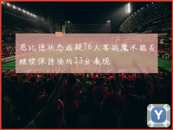 恩比德状态成疑76人客战魔术能否继续保持场均23分表现
