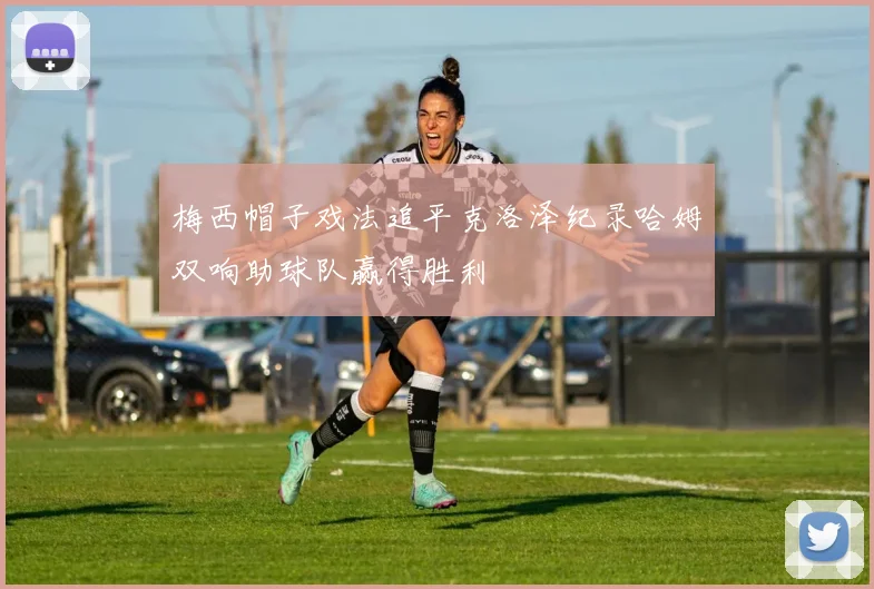 梅西帽子戏法追平克洛泽纪录哈姆双响助球队赢得胜利