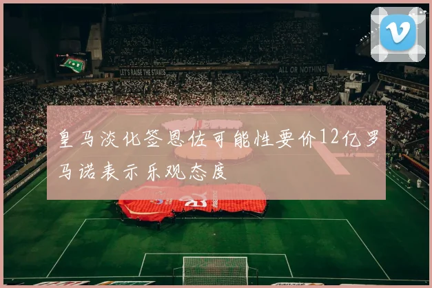 皇马淡化签恩佐可能性要价12亿罗马诺表示乐观态度