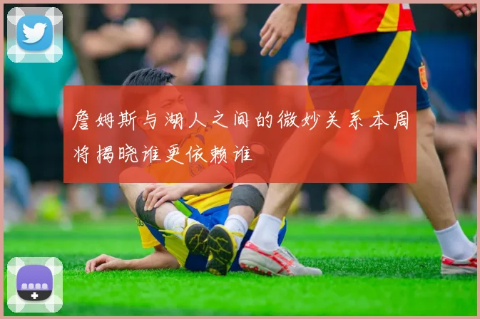 詹姆斯与湖人之间的微妙关系本周将揭晓谁更依赖谁