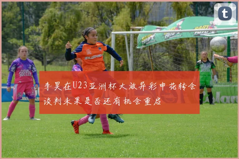 李昊在U23亚洲杯大放异彩申花转会谈判未果是否还有机会重启