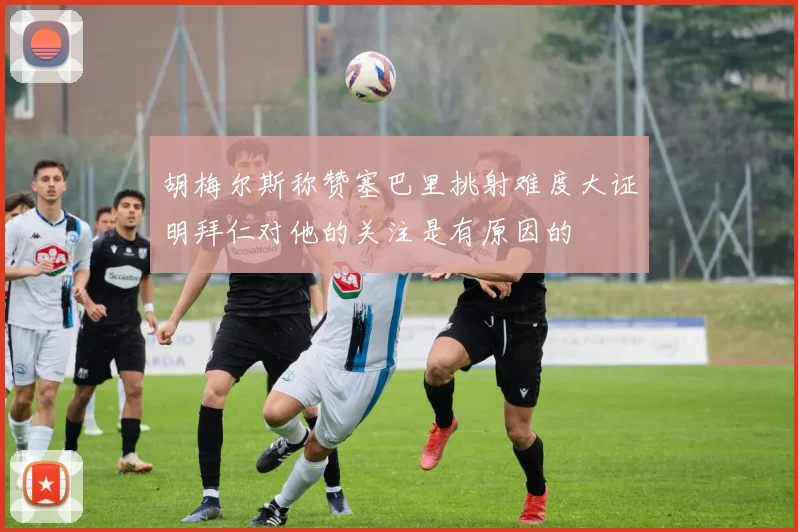 胡梅尔斯称赞塞巴里挑射难度大证明拜仁对他的关注是有原因的
