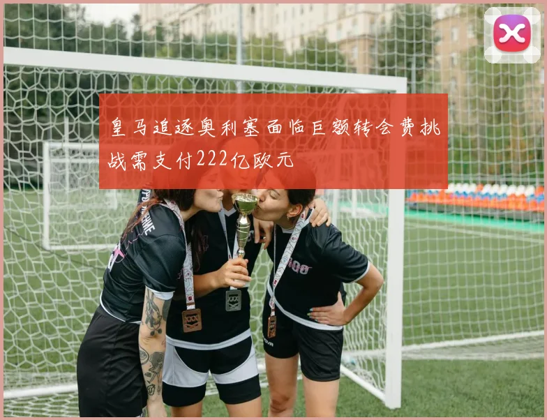 皇马追逐奥利塞面临巨额转会费挑战需支付222亿欧元