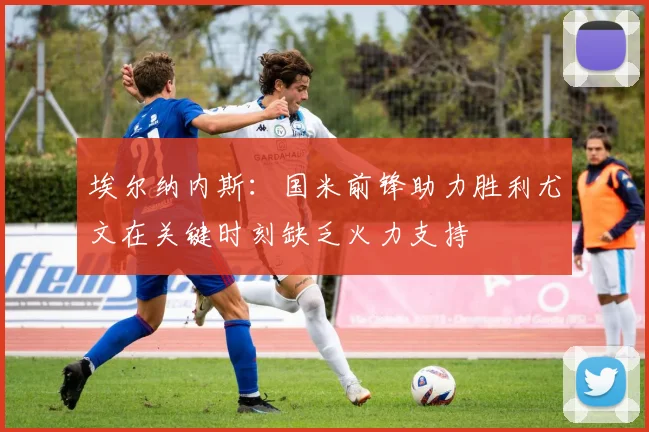 埃尔纳内斯：国米前锋助力胜利尤文在关键时刻缺乏火力支持