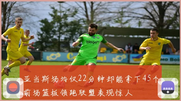 亚当斯场均仅22分钟却能拿下45个前场篮板领跑联盟表现惊人