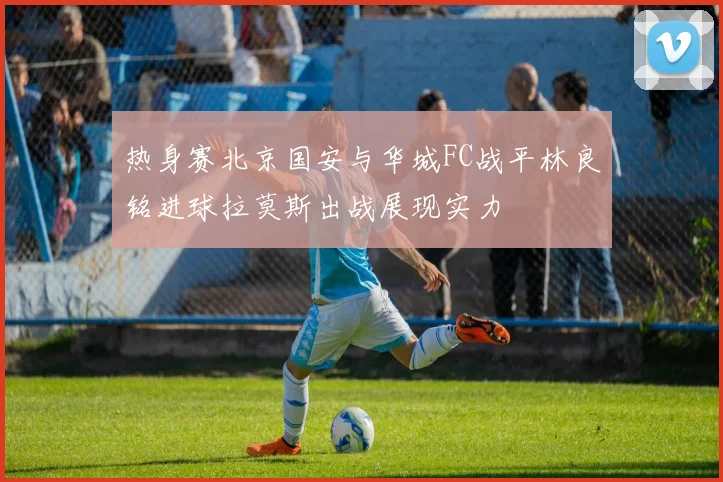 热身赛北京国安与华城FC战平林良铭进球拉莫斯出战展现实力