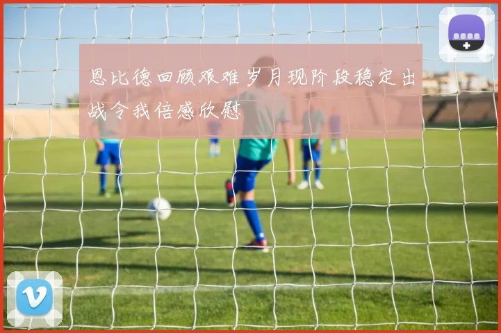 恩比德回顾艰难岁月现阶段稳定出战令我倍感欣慰
