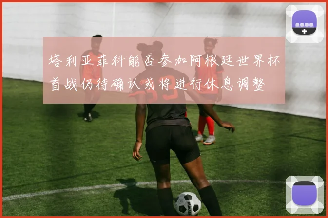 塔利亚菲科能否参加阿根廷世界杯首战仍待确认或将进行休息调整